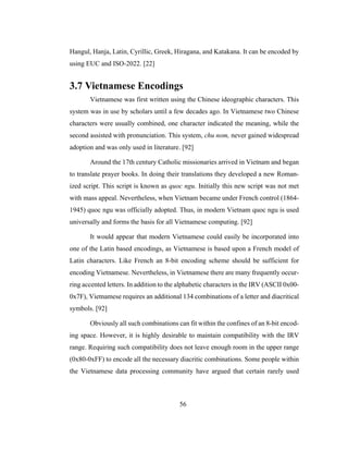 56
Hangul, Hanja, Latin, Cyrillic, Greek, Hiragana, and Katakana. It can be encoded by
using EUC and ISO-2022. [22]
3.7 Vietnamese Encodings
Vietnamese was first written using the Chinese ideographic characters. This
system was in use by scholars until a few decades ago. In Vietnamese two Chinese
characters were usually combined, one character indicated the meaning, while the
second assisted with pronunciation. This system, chu nom, never gained widespread
adoption and was only used in literature. [92]
Around the 17th century Catholic missionaries arrived in Vietnam and began
to translate prayer books. In doing their translations they developed a new Roman-
ized script. This script is known as quoc ngu. Initially this new script was not met
with mass appeal. Nevertheless, when Vietnam became under French control (1864-
1945) quoc ngu was officially adopted. Thus, in modern Vietnam quoc ngu is used
universally and forms the basis for all Vietnamese computing. [92]
It would appear that modern Vietnamese could easily be incorporated into
one of the Latin based encodings, as Vietnamese is based upon a French model of
Latin characters. Like French an 8-bit encoding scheme should be sufficient for
encoding Vietnamese. Nevertheless, in Vietnamese there are many frequently occur-
ring accented letters. In addition to the alphabetic characters in the IRV (ASCII 0x00-
0x7F), Vietnamese requires an additional 134 combinations of a letter and diacritical
symbols. [92]
Obviously all such combinations can fit within the confines of an 8-bit encod-
ing space. However, it is highly desirable to maintain compatibility with the IRV
range. Requiring such compatibility does not leave enough room in the upper range
(0x80-0xFF) to encode all the necessary diacritic combinations. Some people within
the Vietnamese data processing community have argued that certain rarely used
 