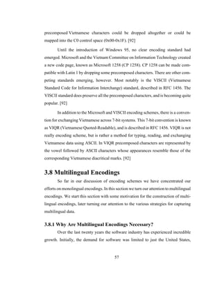 57
precomposed Vietnamese characters could be dropped altogether or could be
mapped into the C0 control space (0x00-0x1F). [92]
Until the introduction of Windows 95, no clear encoding standard had
emerged. Microsoft and the Vietnam Committee on Information Technology created
a new code page, known as Microsoft 1258 (CP 1258). CP 1258 can be made com-
patible with Latin 1 by dropping some precomposed characters. There are other com-
peting standards emerging, however. Most notably is the VISCII (Vietnamese
Standard Code for Information Interchange) standard, described in RFC 1456. The
VISCII standard does preserve all the precomposed characters, and is becoming quite
popular. [92]
In addition to the Microsoft and VISCII encoding schemes, there is a conven-
tion for exchanging Vietnamese across 7-bit systems. This 7-bit convention is known
as VIQR (Vietnamese Quoted-Readable), and is described in RFC 1456. VIQR is not
really encoding scheme, but is rather a method for typing, reading, and exchanging
Vietnamese data using ASCII. In VIQR precomposed characters are represented by
the vowel followed by ASCII characters whose appearances resemble those of the
corresponding Vietnamese diacritical marks. [92]
3.8 Multilingual Encodings
So far in our discussion of encoding schemes we have concentrated our
efforts on monolingual encodings. In this section we turn our attention to multilingual
encodings. We start this section with some motivation for the construction of multi-
lingual encodings, later turning our attention to the various strategies for capturing
multilingual data.
3.8.1 Why Are Multilingual Encodings Necessary?
Over the last twenty years the software industry has experienced incredible
growth. Initially, the demand for software was limited to just the United States,
 