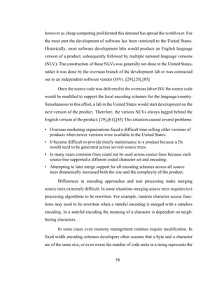 58
however as cheap computing proliferated this demand has spread the world over. For
the most part the development of software has been restricted to the United States.
Historically, most software development labs would produce an English language
version of a product, subsequently followed by multiple national language versions
(NLV). The construction of these NLVs was generally not done in the United States,
rather it was done by the overseas branch of the development lab or was contracted
out to an independent software vendor (ISV). [29],[20],[85]
Once the source code was delivered to the overseas lab or ISV the source code
would be modified to support the local encoding schemes for the language/country.
Simultaneous to this effort, a lab in the United States would start development on the
next version of the product. Therefore, the various NLVs always lagged behind the
English version of the product. [29],[61],[85] This situation caused several problems:
• Overseas marketing organizations faced a difficult time selling older versions of
products when newer versions were available in the United States.
• It became difficult to provide timely maintenance to a product because a fix
would need to be generated across several source trees.
• In many cases common fixes could not be used across source lines because each
source tree supported a different coded character set and encoding.
• Attempting to later merge support for all encoding schemes across all source
trees dramatically increased both the size and the complexity of the product.
Differences in encoding approaches and text processing make merging
source trees extremely difficult. In some situations merging source trees requires text
processing algorithms to be rewritten. For example, random character access func-
tions may need to be rewritten when a stateful encoding is merged with a stateless
encoding. In a stateful encoding the meaning of a character is dependent on neigh-
boring characters.
In some cases even memory management routines require modification. In
fixed width encoding schemes developers often assume that a byte and a character
are of the same size, or even worse the number of code units in a string represents the
 