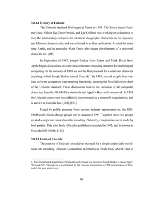 60
3.8.2.1 History of Unicode
The Unicode standard first began at Xerox in 1985. The Xerox team (Huan-
mei Liao, Nelson Ng, Dave Opstad, and Lee Collins) was working on a database to
map the relationships between the identical ideographic characters in the Japanese
and Chinese character sets, and was referred to as Han unification. Around the same
time Apple, and in particular Mark Davis also began development of a universal
character set. [102]
In September of 1987, Joseph Becker from Xerox and Mark Davis from
Apple began discussions on a universal character encoding standard for multilingual
computing. In the summer of 1988 we see the first proposal for a universal character
encoding, which Joseph Becker named Unicode1. By 1989, several people from var-
ious software companies were meeting bimonthly, creating the first full review draft
of the Unicode standard. These discussions lead to the inclusion of all composite
characters from the ISO-8859-x standards and Apple’s Han unification work. In 1991
the Unicode consortium was officially incorporated as a nonprofit organization, and
is known as Unicode Inc. [102],[103]
Urged by public pressure from various industry representatives, the ISO-
10646 and Unicode design groups met in August of 1991. Together these two groups
created a single universal character encoding. Naturally, compromises were made by
both parties. This joint body officially published a standard in 1992, and is known as
Unicode/ISO-10646. [102]
3.8.2.2 Goals of Unicode
The purpose of Unicode is to address the need for a simple and reliable world-
wide text encoding. Unicode is sometimes referred to as “wide-body ASCII”, due to
1. The first detailed description of Unicode can be found in a reprint of Joseph Becker’s classic paper
“Unicode 88”. This reprint was published by the Unicode Consortium in 1988 in celebration of Uni-
code’s ten year anniversary.
 