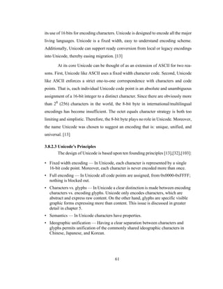 61
its use of 16 bits for encoding characters. Unicode is designed to encode all the major
living languages. Unicode is a fixed width, easy to understand encoding scheme.
Additionally, Unicode can support ready conversion from local or legacy encodings
into Unicode, thereby easing migration. [13]
At its core Unicode can be thought of as an extension of ASCII for two rea-
sons. First, Unicode like ASCII uses a fixed width character code. Second, Unicode
like ASCII enforces a strict one-to-one correspondence with characters and code
points. That is, each individual Unicode code point is an absolute and unambiguous
assignment of a 16-bit integer to a distinct character. Since there are obviously more
than 28 (256) characters in the world, the 8-bit byte in international/multilingual
encodings has become insufficient. The octet equals character strategy is both too
limiting and simplistic. Therefore, the 8-bit byte plays no role in Unicode. Moreover,
the name Unicode was chosen to suggest an encoding that is: unique, unified, and
universal. [13]
3.8.2.3 Unicode’s Principles
The design of Unicode is based upon ten founding principles [13],[32],[103]:
• Fixed width encoding — In Unicode, each character is represented by a single
16-bit code point. Moreover, each character is never encoded more than once.
• Full encoding — In Unicode all code points are assigned, from 0x0000-0xFFFF;
nothing is blocked out.
• Characters vs. glyphs — In Unicode a clear distinction is made between encoding
characters vs. encoding glyphs. Unicode only encodes characters, which are
abstract and express raw content. On the other hand, glyphs are specific visible
graphic forms expressing more than content. This issue is discussed in greater
detail in chapter 5.
• Semantics — In Unicode characters have properties.
• Ideographic unification — Having a clear separation between characters and
glyphs permits unification of the commonly shared ideographic characters in
Chinese, Japanese, and Korean.
 