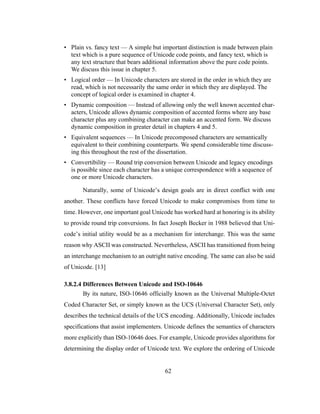 62
• Plain vs. fancy text — A simple but important distinction is made between plain
text which is a pure sequence of Unicode code points, and fancy text, which is
any text structure that bears additional information above the pure code points.
We discuss this issue in chapter 5.
• Logical order — In Unicode characters are stored in the order in which they are
read, which is not necessarily the same order in which they are displayed. The
concept of logical order is examined in chapter 4.
• Dynamic composition — Instead of allowing only the well known accented char-
acters, Unicode allows dynamic composition of accented forms where any base
character plus any combining character can make an accented form. We discuss
dynamic composition in greater detail in chapters 4 and 5.
• Equivalent sequences — In Unicode precomposed characters are semantically
equivalent to their combining counterparts. We spend considerable time discuss-
ing this throughout the rest of the dissertation.
• Convertibility — Round trip conversion between Unicode and legacy encodings
is possible since each character has a unique correspondence with a sequence of
one or more Unicode characters.
Naturally, some of Unicode’s design goals are in direct conflict with one
another. These conflicts have forced Unicode to make compromises from time to
time. However, one important goal Unicode has worked hard at honoring is its ability
to provide round trip conversions. In fact Joseph Becker in 1988 believed that Uni-
code’s initial utility would be as a mechanism for interchange. This was the same
reason why ASCII was constructed. Nevertheless, ASCII has transitioned from being
an interchange mechanism to an outright native encoding. The same can also be said
of Unicode. [13]
3.8.2.4 Differences Between Unicode and ISO-10646
By its nature, ISO-10646 officially known as the Universal Multiple-Octet
Coded Character Set, or simply known as the UCS (Universal Character Set), only
describes the technical details of the UCS encoding. Additionally, Unicode includes
specifications that assist implementers. Unicode defines the semantics of characters
more explicitly than ISO-10646 does. For example, Unicode provides algorithms for
determining the display order of Unicode text. We explore the ordering of Unicode
 