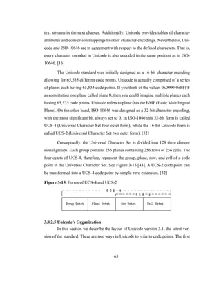 63
text streams in the next chapter. Additionally, Unicode provides tables of character
attributes and conversion mappings to other character encodings. Nevertheless, Uni-
code and ISO-10646 are in agreement with respect to the defined characters. That is,
every character encoded in Unicode is also encoded in the same position as in ISO-
10646. [16]
The Unicode standard was initially designed as a 16-bit character encoding
allowing for 65,535 different code points. Unicode is actually comprised of a series
of planes each having 65,535 code points. If you think of the values 0x0000-0xFFFF
as constituting one plane called plane 0, then you could imagine multiple planes each
having 65,535 code points. Unicode refers to plane 0 as the BMP (Basic Multilingual
Plane). On the other hand, ISO-10646 was designed as a 32-bit character encoding,
with the most significant bit always set to 0. In ISO-1046 this 32-bit form is called
UCS-4 (Universal Character Set four octet form), while the 16-bit Unicode form is
called UCS-2 (Universal Character Set two octet form). [32]
Conceptually, the Universal Character Set is divided into 128 three dimen-
sional groups. Each group contains 256 planes containing 256 rows of 256 cells. The
four octets of UCS-4, therefore, represent the group, plane, row, and cell of a code
point in the Universal Character Set. See Figure 3-15 [43]. A UCS-2 code point can
be transformed into a UCS-4 code point by simple zero extension. [32]
Figure 3-15. Forms of UCS-4 and UCS-2
3.8.2.5 Unicode’s Organization
In this section we describe the layout of Unicode version 3.1, the latest ver-
sion of the standard. There are two ways in Unicode to refer to code points. The first
 