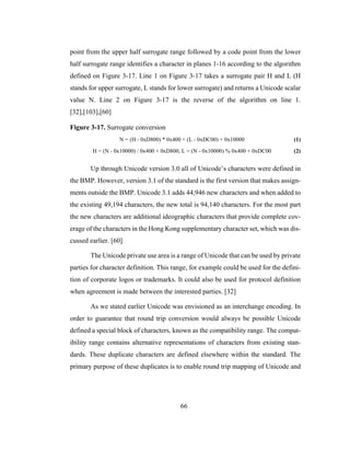 66
point from the upper half surrogate range followed by a code point from the lower
half surrogate range identifies a character in planes 1-16 according to the algorithm
defined on Figure 3-17. Line 1 on Figure 3-17 takes a surrogate pair H and L (H
stands for upper surrogate, L stands for lower surrogate) and returns a Unicode scalar
value N. Line 2 on Figure 3-17 is the reverse of the algorithm on line 1.
[32],[103],[60]
Figure 3-17. Surrogate conversion
N = (H - 0xD800) * 0x400 + (L - 0xDC00) + 0x10000 (1)
H = (N - 0x10000) / 0x400 + 0xD800, L = (N - 0x10000) % 0x400 + 0xDC00 (2)
Up through Unicode version 3.0 all of Unicode’s characters were defined in
the BMP. However, version 3.1 of the standard is the first version that makes assign-
ments outside the BMP. Unicode 3.1 adds 44,946 new characters and when added to
the existing 49,194 characters, the new total is 94,140 characters. For the most part
the new characters are additional ideographic characters that provide complete cov-
erage of the characters in the Hong Kong supplementary character set, which was dis-
cussed earlier. [60]
The Unicode private use area is a range of Unicode that can be used by private
parties for character definition. This range, for example could be used for the defini-
tion of corporate logos or trademarks. It could also be used for protocol definition
when agreement is made between the interested parties. [32]
As we stated earlier Unicode was envisioned as an interchange encoding. In
order to guarantee that round trip conversion would always be possible Unicode
defined a special block of characters, known as the compatibility range. The compat-
ibility range contains alternative representations of characters from existing stan-
dards. These duplicate characters are defined elsewhere within the standard. The
primary purpose of these duplicates is to enable round trip mapping of Unicode and
 