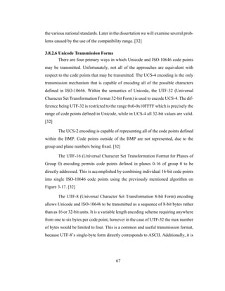 67
the various national standards. Later in the dissertation we will examine several prob-
lems caused by the use of the compatibility range. [32]
3.8.2.6 Unicode Transmission Forms
There are four primary ways in which Unicode and ISO-10646 code points
may be transmitted. Unfortunately, not all of the approaches are equivalent with
respect to the code points that may be transmitted. The UCS-4 encoding is the only
transmission mechanism that is capable of encoding all of the possible characters
defined in ISO-10646. Within the semantics of Unicode, the UTF-32 (Universal
Character Set Transformation Format 32-bit Form) is used to encode UCS-4. The dif-
ference being UTF-32 is restricted to the range 0x0-0x10FFFF which is precisely the
range of code points defined in Unicode, while in UCS-4 all 32-bit values are valid.
[32]
The UCS-2 encoding is capable of representing all of the code points defined
within the BMP. Code points outside of the BMP are not represented, due to the
group and plane numbers being fixed. [32]
The UTF-16 (Universal Character Set Transformation Format for Planes of
Group 0) encoding permits code points defined in planes 0-16 of group 0 to be
directly addressed. This is accomplished by combining individual 16-bit code points
into single ISO-10646 code points using the previously mentioned algorithm on
Figure 3-17. [32]
The UTF-8 (Universal Character Set Transformation 8-bit Form) encoding
allows Unicode and ISO-10646 to be transmitted as a sequence of 8-bit bytes rather
than as 16 or 32-bit units. It is a variable length encoding scheme requiring anywhere
from one to six bytes per code point, however in the case of UTF-32 the max number
of bytes would be limited to four. This is a common and useful transmission format,
because UTF-8’s single-byte form directly corresponds to ASCII. Additionally, it is
 