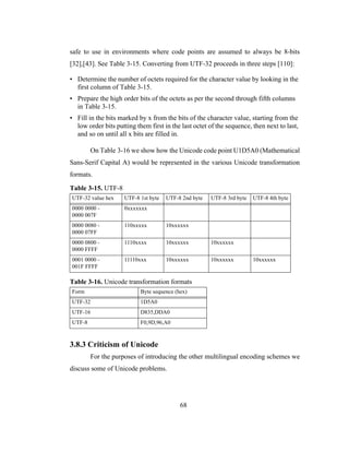 68
safe to use in environments where code points are assumed to always be 8-bits
[32],[43]. See Table 3-15. Converting from UTF-32 proceeds in three steps [110]:
• Determine the number of octets required for the character value by looking in the
first column of Table 3-15.
• Prepare the high order bits of the octets as per the second through fifth columns
in Table 3-15.
• Fill in the bits marked by x from the bits of the character value, starting from the
low order bits putting them first in the last octet of the sequence, then next to last,
and so on until all x bits are filled in.
On Table 3-16 we show how the Unicode code point U1D5A0 (Mathematical
Sans-Serif Capital A) would be represented in the various Unicode transformation
formats.
3.8.3 Criticism of Unicode
For the purposes of introducing the other multilingual encoding schemes we
discuss some of Unicode problems.
Table 3-15. UTF-8
UTF-32 value hex UTF-8 1st byte UTF-8 2nd byte UTF-8 3rd byte UTF-8 4th byte
0000 0000 -
0000 007F
0xxxxxxx
0000 0080 -
0000 07FF
110xxxxx 10xxxxxx
0000 0800 -
0000 FFFF
1110xxxx 10xxxxxx 10xxxxxx
0001 0000 -
001F FFFF
11110xxx 10xxxxxx 10xxxxxx 10xxxxxx
Table 3-16. Unicode transformation formats
Form Byte sequence (hex)
UTF-32 1D5A0
UTF-16 D835,DDA0
UTF-8 F0,9D,96,A0
 
