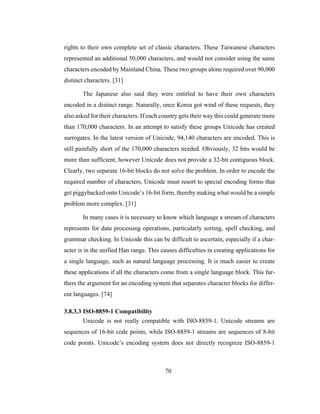 70
rights to their own complete set of classic characters. These Taiwanese characters
represented an additional 50,000 characters, and would not consider using the same
characters encoded by Mainland China. These two groups alone required over 90,000
distinct characters. [31]
The Japanese also said they were entitled to have their own characters
encoded in a distinct range. Naturally, once Korea got wind of these requests, they
also asked for their characters. If each country gets their way this could generate more
than 170,000 characters. In an attempt to satisfy these groups Unicode has created
surrogates. In the latest version of Unicode, 94,140 characters are encoded. This is
still painfully short of the 170,000 characters needed. Obviously, 32 bits would be
more than sufficient, however Unicode does not provide a 32-bit contiguous block.
Clearly, two separate 16-bit blocks do not solve the problem. In order to encode the
required number of characters, Unicode must resort to special encoding forms that
get piggybacked onto Unicode’s 16-bit form, thereby making what would be a simple
problem more complex. [31]
In many cases it is necessary to know which language a stream of characters
represents for data processing operations, particularly sorting, spell checking, and
grammar checking. In Unicode this can be difficult to ascertain, especially if a char-
acter is in the unified Han range. This causes difficulties in creating applications for
a single language, such as natural language processing. It is much easier to create
these applications if all the characters come from a single language block. This fur-
thers the argument for an encoding system that separates character blocks for differ-
ent languages. [74]
3.8.3.3 ISO-8859-1 Compatibility
Unicode is not really compatible with ISO-8859-1. Unicode streams are
sequences of 16-bit code points, while ISO-8859-1 streams are sequences of 8-bit
code points. Unicode’s encoding system does not directly recognize ISO-8859-1
 