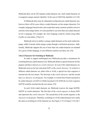 72
Multicode there can be 256 separate coded character sets. Each coded character set
is assigned a unique numeric identifier. In the case of ASCII the identifier is 0. [74]
In Multicode there may be substantial overlap between coded character sets,
however there will be cases where a coded character set has unique characters. For
example, languages based on the Latin script share many common symbols, however
each has some unique letters. It is also possible to use more than one coded character
set for a language. For example, the Azeri language could be written using either
Cyrillic or Latin letters. [74],[111]
Multicode strives to define a unique coded character set for each written lan-
guage, unlike Unicode which merges scripts through a unification processes. Addi-
tionally, Multicode supports the use of more than one coded character set standard
for a given written language, in case different countries use these sets. [74]
3.8.4.2 Character Set Switching in Multicode
In order to support multilingual text, Multicode provides a mechanism for
switching between coded character sets. Multicode defines a special character for this
purpose and that is known as a switch character. In every 8-bit coded character set,
Multicode reserves the last code point 0xFF as the switch character. To switch to a
different coded character set, either 8-bit or 16-bit, a special two byte sequence is
inserted into the text stream. The first byte is the switch character, and the second
byte is a character set designator. For example, to switch from French (assumed to
be coded character set 0x01) to Hindi (assumed to be 0x50) the two byte sequence
0xFF50 would be inserted into the text stream. [74]
In each 16-bit coded character set, Multicode reserves the range 0xFF00-
0xFFFF as switch characters. The first byte of the switch sequence is always 0xFF
and represents the switch character. The second byte of the switch sequence is the
character set designator. Therefore, switching in a 16-bit coded character set is really
the same as switching in a 8-bit character set. See Figure 3-18. In Figure 3-18, File 1
 
