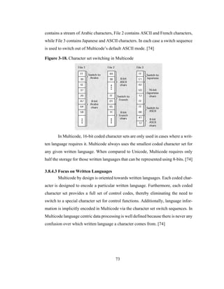 73
contains a stream of Arabic characters, File 2 contains ASCII and French characters,
while File 3 contains Japanese and ASCII characters. In each case a switch sequence
is used to switch out of Multicode’s default ASCII mode. [74]
Figure 3-18. Character set switching in Multicode
In Multicode, 16-bit coded character sets are only used in cases where a writ-
ten language requires it. Multicode always uses the smallest coded character set for
any given written language. When compared to Unicode, Multicode requires only
half the storage for those written languages that can be represented using 8-bits. [74]
3.8.4.3 Focus on Written Languages
Multicode by design is oriented towards written languages. Each coded char-
acter is designed to encode a particular written language. Furthermore, each coded
character set provides a full set of control codes, thereby eliminating the need to
switch to a special character set for control functions. Additionally, language infor-
mation is implicitly encoded in Multicode via the character set switch sequences. In
Multicode language centric data processing is well defined because there is never any
confusion over which written language a character comes from. [74]
 