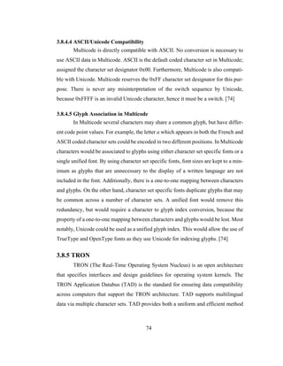 74
3.8.4.4 ASCII/Unicode Compatibility
Multicode is directly compatible with ASCII. No conversion is necessary to
use ASCII data in Multicode. ASCII is the default coded character set in Multicode;
assigned the character set designator 0x00. Furthermore, Multicode is also compati-
ble with Unicode. Multicode reserves the 0xFF character set designator for this pur-
pose. There is never any misinterpretation of the switch sequence by Unicode,
because 0xFFFF is an invalid Unicode character, hence it must be a switch. [74]
3.8.4.5 Glyph Association in Multicode
In Multicode several characters may share a common glyph, but have differ-
ent code point values. For example, the letter a which appears in both the French and
ASCII coded character sets could be encoded in two different positions. In Multicode
characters would be associated to glyphs using either character set specific fonts or a
single unified font. By using character set specific fonts, font sizes are kept to a min-
imum as glyphs that are unnecessary to the display of a written language are not
included in the font. Additionally, there is a one-to-one mapping between characters
and glyphs. On the other hand, character set specific fonts duplicate glyphs that may
be common across a number of character sets. A unified font would remove this
redundancy, but would require a character to glyph index conversion, because the
property of a one-to-one mapping between characters and glyphs would be lost. Most
notably, Unicode could be used as a unified glyph index. This would allow the use of
TrueType and OpenType fonts as they use Unicode for indexing glyphs. [74]
3.8.5 TRON
TRON (The Real-Time Operating System Nucleus) is an open architecture
that specifies interfaces and design guidelines for operating system kernels. The
TRON Application Databus (TAD) is the standard for ensuring data compatibility
across computers that support the TRON architecture. TAD supports multilingual
data via multiple character sets. TAD provides both a uniform and efficient method
 