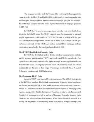 76
The language specifier code 0xFE is used for switching the language of the
character codes (0x21-0x7E and 0x80-0xFD). Additionally, it can be expanded into
multiple bytes through repeated application of the language specifier. For example,
the double byte sequence 0xFEFE would expand the number of language specifiers
by 220. [82]
In TRON 0xFF is used as an escape signal when the code point that follows
it is in the 0x80-0xFE range. The TRON escape is used for punctuation in text and
graphic segment data. Additionally, in TRON 0xFF is used to indicate a TRON spe-
cial code when the code point that follows it is in the 0x21-0x7E range. TRON spe-
cial codes are used by the TRON Application Control-Flow Language and are
employed as special codes that can be embedded in text. [82]
3.8.5.2 TRON Double Byte Character Code
In TRON the double byte code is divided into four character zones (A,B,C,
and D), language specifier codes, TRON escape codes, and TRON special codes. See
Figure 3-20. Additionally, control codes appear as single byte code points inside two
byte character codes. The language specifier codes, TRON special codes, and TRON
escape codes are the same as their single byte analogs. Combined, the A, B, C, and
D character blocks encode 48,400 characters.
3.8.5.3 Japanese TRON Code
Japanese TRON code is a double byte code system. The A block corresponds
to the JIS X0208 standard. The B block contains those frequently occurring charac-
ters that are not in JIS X0208. In the C and D blocks are infrequently used characters.
The set of Latin characters that are used in Japanese are treated as belonging to the
Japanese group, rather than the Latin group. Therefore, in order to mix Japanese and
English, it is necessary to switch in and out of Japanese. Generally, however Latin
characters are infrequently used in Japanese. When Latin characters are used, it is
usually for the purpose of enumerating points in a preface using for example, the
 