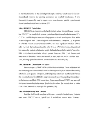 78
of private characters. In the case of global digital libraries, which need to use non-
standardized symbols, the existing approaches are woefully inadequate. A new
framework is required in order to support more general or user specific symbols since
formal standardization is not practical. [79]
3.8.6.1 EPICIST Code Points
EPICIST is a dynamic symbol code infrastructure for multilingual comput-
ing. EPICIST can handle both general symbols and existing defined characters. EPI-
CIST is a variable length character coding system, which is based upon a fixed width
16-bit code point. This 16-bit code point is called an EPIC Unit (EPICU). A symbol
in EPICIST consists of one or more EPICUs. The most significant bit of an EPICU
is bit 16, while the least significant bit is bit 0. In an EPICU the two most significant
bits are used to indicate whether the unit is the head of a symbol or a tail of a symbol.
If bit 16 is 0 then the unit is the tail of a symbol. However, if bit 15 is 0 then the unit
is the head of a symbol. If both bits 15 and 16 are 0, then the unit is a symbol itself.
Thus, locating symbol boundaries is both simple and efficient. [79]
3.8.6.2 EPICIST Character Code Space
The code space of EPICIST is divided into subspaces. These subspaces fall
into four categories: standardized character set subspaces, Epic VM (virtual machine)
subspaces, user specific subspaces, and temporary subspaces. Symbol code values
that consist of one or two EPICUs are predominately used for encoding the standard-
ized characters and Epic VM instructions. Sequences of three EPICUs are reserved
for future standardized characters. Symbol code values that contain four or more
EPICUs are set aside for user specific symbols. [79]
3.8.6.3 Compatibility With Unicode
Just like the Unicode standard, which uses a capital U to indicate a Unicode
code point, EPICIST uses a capital letter P to indicate a code point. However,
 