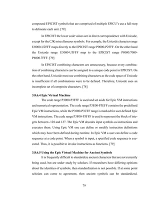 79
compound EPICIST symbols that are comprised of multiple EPICU’s use a full-stop
to delineate each unit. [79]
In EPICIST the lower code values are in direct correspondence with Unicode,
except for the CJK miscellaneous symbols. For example, the Unicode character range
U0000-U2FFF maps directly to the EPICIST range P0000-P2FFF. On the other hand
the Unicode range U3000-U3FFF map to the EPICIST range P8000.7000-
P8000.7FFF. [79]
In EPICIST combining characters are unnecessary, because every combina-
tion of combining characters can be assigned to a unique code point in EPICIST. On
the other hand, Unicode must use combining characters as the code space of Unicode
is insufficient if all combinations were to be defined. Therefore, Unicode uses an
incomplete set of composite characters. [78]
3.8.6.4 Epic Virtual Machine
The code range P3000-P3FFF is used and set aside for Epic VM instructions
and numerical representation. The code range P3E00-P3EFF contains the predefined
Epic VM instructions, while the P3000-P3CFF range is marked for user defined Epic
VM instructions. The code range P3F00-P3FFF is used to represent the block of inte-
gers between -128 and 127. The Epic VM decodes input symbols as instructions and
executes them. Using Epic VM one can define or modify instruction definitions
which may have been defined during runtime. In Epic VM a user can define a code
sequence at a code point. When a symbol is input, a specified code sequence is exe-
cuted. Thus, it is possible to invoke instructions as functions. [79]
3.8.6.5 Using the Epic Virtual Machine for Ancient Symbols
It is frequently difficult to standardize ancient characters that are not currently
being used, but are under study by scholars. If researchers have differing opinions
about the identities of symbols, then standardization is not possible. If at some point
scholars can come to agreement, then ancient symbols can be standardized.
 