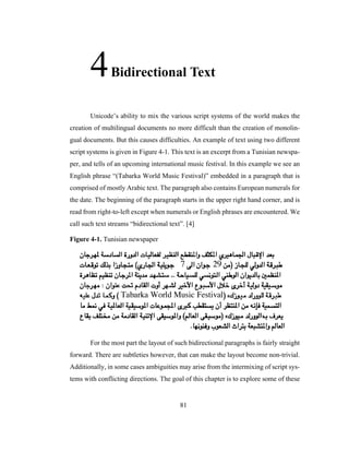 81
4Bidirectional Text
Unicode’s ability to mix the various script systems of the world makes the
creation of multilingual documents no more difficult than the creation of monolin-
gual documents. But this causes difficulties. An example of text using two different
script systems is given in Figure 4-1. This text is an excerpt from a Tunisian newspa-
per, and tells of an upcoming international music festival. In this example we see an
English phrase “(Tabarka World Music Festival)” embedded in a paragraph that is
comprised of mostly Arabic text. The paragraph also contains European numerals for
the date. The beginning of the paragraph starts in the upper right hand corner, and is
read from right-to-left except when numerals or English phrases are encountered. We
call such text streams “bidirectional text”. [4]
Figure 4-1. Tunisian newspaper
For the most part the layout of such bidirectional paragraphs is fairly straight
forward. There are subtleties however, that can make the layout become non-trivial.
Additionally, in some cases ambiguities may arise from the intermixing of script sys-
tems with conflicting directions. The goal of this chapter is to explore some of these
 