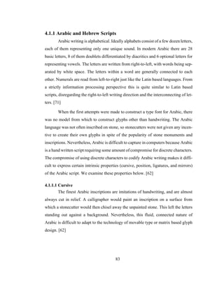 83
4.1.1 Arabic and Hebrew Scripts
Arabic writing is alphabetical. Ideally alphabets consist of a few dozen letters,
each of them representing only one unique sound. In modern Arabic there are 28
basic letters, 8 of them doublets differentiated by diacritics and 6 optional letters for
representing vowels. The letters are written from right-to-left, with words being sep-
arated by white space. The letters within a word are generally connected to each
other. Numerals are read from left-to-right just like the Latin based languages. From
a strictly information processing perspective this is quite similar to Latin based
scripts, disregarding the right-to-left writing direction and the interconnecting of let-
ters. [71]
When the first attempts were made to construct a type font for Arabic, there
was no model from which to construct glyphs other than handwriting. The Arabic
language was not often inscribed on stone, so stonecutters were not given any incen-
tive to create their own glyphs in spite of the popularity of stone monuments and
inscriptions. Nevertheless, Arabic is difficult to capture in computers because Arabic
is a hand written script requiring some amount of compromise for discrete characters.
The compromise of using discrete characters to codify Arabic writing makes it diffi-
cult to express certain intrinsic properties (cursive, position, ligatures, and mirrors)
of the Arabic script. We examine these properties below. [62]
4.1.1.1 Cursive
The finest Arabic inscriptions are imitations of handwriting, and are almost
always cut in relief. A calligrapher would paint an inscription on a surface from
which a stonecutter would then chisel away the unpainted stone. This left the letters
standing out against a background. Nevertheless, this fluid, connected nature of
Arabic is difficult to adapt to the technology of movable type or matrix based glyph
design. [62]
 
