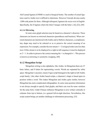 85
Alef Lamed ligature (UFB4F) is used in liturgical books. The number of actual liga-
tures used in Arabic text is difficult to determine. However Unicode devotes nearly
1,000 code points for them. Although infrequent, ligatures do occur even in English.
Specifically, the fi ligature where the letter f merges with the letter i. [6], [21], [89]
4.1.1.4 Mirroring
In some cases glyph selection may be based on a character’s direction. These
characters are known as mirrored characters (parentheses and brackets). When mir-
rored characters are intermixed with Arabic and or Hebrew characters, a complemen-
tary shape may need to be selected so as to preserve the correct meaning of an
expression. For example, consider the text stream 1 < 2 in logical order (one less than
two). If this stream is to be displayed in a right-to-left sequence it must be displayed
as 2 > 1. In order to preserve the correct meaning the < is changed to >. This process
is known as mirroring or symmetric swapping. [89]
4.1.2 Mongolian Script
Mongolian writing is also alphabetic, like Arabic. In Mongolian there are 27
basic letters, and 8 letters for representing vowels. Words are separated by white
space. Mongolian’s ancestor, classic Uigur script belonged to the right-to-left Arabic
script family. Like other Arabic based scripts, a character’s shape is based upon its
position within a word. This makes Mongolian and Arabic quite similar, however
Mongolian has more complicated orthographies. In some cases position information
is not always enough to specify final glyphs, and there can even be some variation
for the same form. Under Chinese influence Mongolian is now written vertically in
columns from top to bottom, in a general left-to-right direction. Nevertheless, this
script system brings yet another challenge to information processing. [53]
 