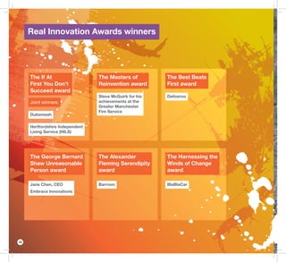 10
The If At
First You Don’t
Succeed award
Joint winners:
Dubsmash
Hertfordshire Independent
Living Service (HILS)
The George Bernard
Shaw Unreasonable
Person award
Jane Chen, CEO
Embrace Innovations
The Masters of
Reinvention award
Steve McGuirk for his
achievements at the
Greater Manchester
Fire Service
The Alexander
Fleming Serendipity
award
Barrnon
The Best Beats
First award
Deliveroo
The Harnessing the
Winds of Change
award
BlaBlaCar
Real Innovation Awards winners
 