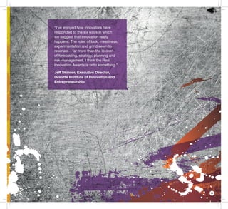 11
“I’ve enjoyed how innovators have
responded to the six ways in which
we suggest that innovation really
happens. The roles of luck, messiness,
experimentation and grind seem to
resonate – far more than the lexicon
of forecasting, strategy, planning and
risk-management. I think the Real
Innovation Awards is onto something.”
Jeff Skinner, Executive Director,
Deloitte Institute of Innovation and
Entrepreneurship
 