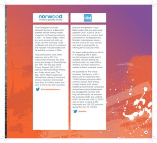 13
Paul Ostergaard founded
Norwood Systems, a Bluetooth-
enabled service linking mobile
phones to the ﬁxed-line network,
in 2001. He raised US$20 million
and won several tech start-up
prizes. But the business model
conﬂicted with that of its partners
(the handset manufacturers) and
he sold the company in 2004.
Paul continued to work within
telecoms and in 2011 he
re-launched Norwood, this time
taking advantage of Smartphones
and WiFi. His ﬁrst app, Work
Phone, ﬂopped. But in 2015,
Norwood launched World Phone,
and ﬁnally struck gold. The
app, which offers inexpensive
international calling at home and
abroad, has been downloaded
more than 4.5 million times, and
used in more than 200 countries.
@norwoodsystems
Brazilian entrepreneur Tiago
Dalvi created the one-stop-shop
platform OLIST in 2015. OLIST
connects small and medium size
businesses to the fast growing
Brazilian marketplaces space −
the ﬁrst choice for store owners
who wish to grow proﬁts by
offering their products online.
He began selling artisan products
in a shopping mall in 2007,
but the business model wasn’t
scalable. He tried selling the
products direct to major ofﬂine
retailers, but soon realised he
needed a leaner business model.
He launched his ﬁrst online
business, Solidarium, in 2011
and by 2014 it had more than
15,000 artisans and one million
monthly visitors. After seeing
a major market shift, where
traditional ecommerce companies
started becoming marketplaces
but struggled to connect with
long tail merchants, he adapted
his business model and created
OLIST. By the end of 2015, OLIST
was on track to reach 2,000
merchants and 100,000 products
during the next 12 months.
@olistbr
 