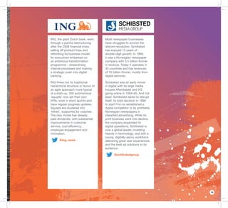 15
Most newspaper businesses
have struggled to survive the
dotcom revolution; Schibsted
has enjoyed 15 years of
double-digit growth. In 1995,
it was a Norwegian newspaper
company with 3.5 billion Kroner
in revenue. Today it operates in
30 countries and has revenues
of 15 billion Kroner, mostly from
digital services.
Schibsted was an early mover
in digital with its large media
houses Aftonbladet and VG
going online in 1994–95. And not
least, Schibsted dared to disrupt
itself: its bold decision in 1998
to start Finn.no established a
digital competitor to its proﬁtable
Norwegian newspapers in
classiﬁed advertising. While its
print business went into decline,
the company expanded its
digital operations. Schibsted is
now a global leader, investing
heavily in technology, and with a
young, digitally-savvy workforce
delivering great user experiences
and the best ad solutions to its
audience.
@schibstedgroup
ING, the giant Dutch bank, went
through a painful restructuring
after the 2008 ﬁnancial crisis,
selling off product lines and
rethinking its business model.
Its executives embarked on
an ambitious transformation
programme – streamlining
internal processes and making
a strategic push into digital
banking.
ING threw out its traditional
hierarchical structure in favour of
an agile approach more typical
of a start-up. 350 autonomous
‘squads’ now set their own
KPIs, work in short sprints and
have regular progress updates.
Squads are clustered into
‘tribes’, supported by coaches.
The new model has already
paid dividends, with substantial
improvements in customer
service, cost efﬁciency,
employee engagement and
innovation.
@ing_news
 