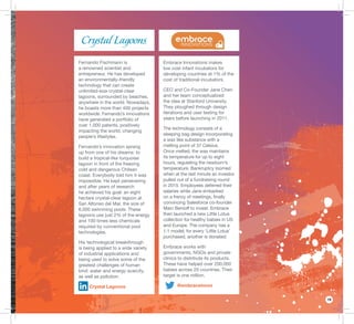 19
Embrace Innovations makes
low cost infant incubators for
developing countries at 1% of the
cost of traditional incubators.
CEO and Co-Founder Jane Chen
and her team conceptualized
the idea at Stanford University.
They ploughed through design
iterations and user testing for
years before launching in 2011.
The technology consists of a
sleeping bag design incorporating
a wax like substance with a
melting point of 37 Celsius.
Once melted, the wax maintains
its temperature for up to eight
hours, regulating the newborn’s
temperature. Bankruptcy loomed
when at the last minute an investor
pulled out of a fundraising round
in 2015. Employees deferred their
salaries while Jane embarked
on a frenzy of meetings, ﬁnally
convincing Salesforce co-founder
Marc Benioff to invest. Embrace
then launched a new Little Lotus
collection for healthy babies in US
and Europe. The company has a
1:1 model; for every ‘Little Lotus’
purchased, another is donated.
Embrace works with
governments, NGOs and private
clinics to distribute its products.
These have helped over 200,000
babies across 20 countries. Their
target is one million.
@embraceinnov
Fernando Fischmann is
a renowned scientist and
entrepreneur. He has developed
an environmentally-friendly
technology that can create
unlimited-size crystal-clear
lagoons, surrounded by beaches,
anywhere in the world. Nowadays,
he boasts more than 400 projects
worldwide. Fernando’s innovations
have generated a portfolio of
over 1,000 patents, positively
impacting the world, changing
people’s lifestyles.
Fernando’s innovation sprang
up from one of his dreams: to
build a tropical-like turquoise
lagoon in front of the freezing
cold and dangerous Chilean
coast. Everybody told him it was
impossible. He kept persevering
and after years of research
he achieved his goal: an eight
hectare crystal-clear lagoon at
San Alfonso del Mar, the size of
6,000 swimming pools. These
lagoons use just 2% of the energy
and 100 times less chemicals
required by conventional pool
technologies.
His technological breakthrough
is being applied to a wide variety
of industrial applications and
being used to solve some of the
greatest challenges of human
kind: water and energy scarcity,
as well as pollution.
Crystal Lagoons
 