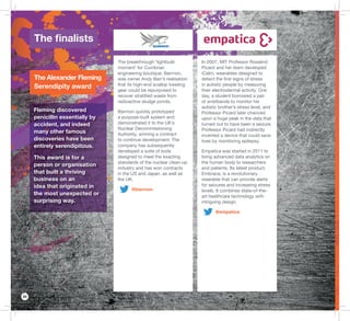 20
In 2007, MIT Professor Rosalind
Picard and her team developed
iCalm, wearables designed to
detect the ﬁrst signs of stress
in autistic people by measuring
their electrodermal activity. One
day, a student borrowed a pair
of wristbands to monitor his
autistic brother’s stress level, and
Professor Picard later chanced
upon a huge peak in the data that
turned out to have been a seizure.
Professor Picard had indirectly
invented a device that could save
lives by monitoring epilepsy.
Empatica was started in 2011 to
bring advanced data analytics on
the human body to researchers
and patients. Its latest product,
Embrace, is a revolutionary
wearable that can provide alerts
for seizures and increasing stress
levels. It combines state-of-the-
art healthcare technology with
intriguing design.
@empatica
The breakthrough ‘lightbulb
moment’ for Cumbrian
engineering boutique, Barrnon,
was owner Andy Barr’s realisation
that its high-end scallop trawling
gear could be repurposed to
recover stratiﬁed waste from
radioactive sludge ponds.
Barrnon quickly prototyped
a purpose-built system and
demonstrated it to the UK’s
Nuclear Decommissioning
Authority, winning a contract
to continue development. The
company has subsequently
developed a suite of tools
designed to meet the exacting
standards of the nuclear clean-up
industry and has won contracts
in the US and Japan, as well as
the UK.
@barrnon
The ﬁnalists
The Alexander Fleming
Serendipity award
Fleming discovered
penicillin essentially by
accident, and indeed
many other famous
discoveries have been
entirely serendipitous.
This award is for a
person or organisation
that built a thriving
business on an
idea that originated in
the most unexpected or
surprising way.
 