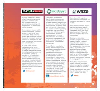 23
Launched in 2009, Protean
Electric designs, develops and
manufactures Protean Drive®
in-wheel motors, a fully integrated
in-wheel drive solution. Protean’s
solution houses the electric motor
and inverter drive in the wheels
of a car, and can electrify existing
chassis with little modiﬁcation
or allow new vehicles far greater
design freedom. Protean’s
technology offers the most
efﬁcient electric drive solution,
thus offering the packaging and
performance advantages of in
wheel motors, combined with
cost savings.
Protean Electric has adopted
several distinctive approaches,
such as strong patent protection,
in-house R&D and lean
manufacturing, all informed
through consumer responses
to demonstration models.
Protean Electric has innovated
successfully and with its recent
Series D investment has timed its
commercialisation to perfection
to grow in a strongly emerging
industry. Protean maintains
operations in the UK, Shanghai,
China and the US, and has a
manufacturing plant in Tianjin,
China. For more information, visit
www.proteanelectric.com.
Protean Electric Limited
Waze, the world’s largest real-
time community-based trafﬁc and
navigation app, began life in Israel
in 2006.
Ehud Shabtai wanted to improve
the GPS he received as a gift,
so he invited people to help him
create a free digital map using
data from drivers’ PDAs and
their own insight on their local
communities.
Spotting the potential of
crowdsourcing and smartphone-
based GPS apps, Ehud and
his co-founders launched a
commercial beta version in 2007.
The app expanded internationally
without any marketing or
advertising, attracting early
adopters and volunteer map
editors in cities with the worst
trafﬁc on Earth. Meanwhile they
demonstrated the concept to
investors and constantly improved
its routing algorithms.
Today, Waze is an innovative
force in the future of mobility,
attacking congestion and ageing
infrastructure around the world.
Google acquired Waze with more
than 50 million active users for
US$1.3 billion in June 2013.
@waze
M-KOPA is the world’s leading
off-grid pay-as-you-go energy
provider. It combines solar
and mobile technology to
provide lighting, charging and
entertainment for less than the
cost of kerosene.
Its core system drives a mobile-
phone charger, three lights and
a radio. 11,000 homes have
upgraded to PAYG digital TV.
After a year, households can use
their credit history and system as
collateral for other products like
clean cook-stoves, smartphones
and school fee loans.
M-KOPA builds on three
convergent market trends:
(1) the growth in mobile money
(2) the use of embedded mobile
technology enabling customers
to buy credits and top-up
24/7 and (3) the lower costs
of photo-voltaic panels and
lithium batteries. Since 2012 it
has reached more than 400,000
households across East Africa –
delivering 50 million hours of solar
lighting monthly and saving in
aggregate around US$300 million
in energy costs.
@mkopasolar
 