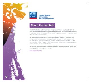 26
About the Institute
The Deloitte Institute of Innovation and Entrepreneurship was established in 2011 to
equip and inspire entrepreneurs, innovators and the leaders who design the ecosystems
in which they thrive. The bedrock of the Institute is rigorous research in a ﬁeld that is too
often driven by popular wisdom.
We have supported more than 70 cutting-edge research projects in innovation and
entrepreneurship, enables us to develop tools and guidance for businesses across
the globe. These business insights and activities enrich entrepreneurs within our LBS
community, as well as a large and diverse audience of executives, innovators and policy-
makers who can inﬂuence real outcomes.
We also help organisations and businesses leaders by developing talented people and
creating a global knowledge community.
www.london.edu/diie
 