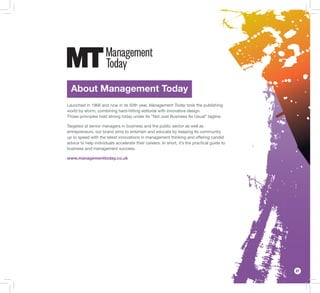 27
About Management Today
Launched in 1966 and now in its 50th year, Management Today took the publishing
world by storm, combining hard-hitting editorial with innovative design.
Those principles hold strong today under its “Not Just Business As Usual” tagline.
Targeted at senior managers in business and the public sector as well as
entrepreneurs, our brand aims to entertain and educate by keeping its community
up to speed with the latest innovations in management thinking and offering candid
advice to help individuals accelerate their careers. In short, it’s the practical guide to
business and management success.
www.managementtoday.co.uk
 