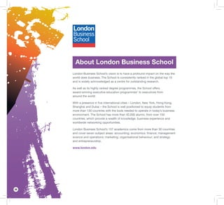 28
About London Business School
London Business School’s vision is to have a profound impact on the way the
world does business. The School is consistently ranked in the global top 10
and is widely acknowledged as a centre for outstanding research.
As well as its highly ranked degree programmes, the School offers
award-winning executive education programmes* to executives from
around the world.
With a presence in ﬁve international cities – London, New York, Hong Kong,
Shanghai and Dubai – the School is well positioned to equip students from
more than 130 countries with the tools needed to operate in today’s business
environment. The School has more than 40,000 alumni, from over 150
countries, which provide a wealth of knowledge, business experience and
worldwide networking opportunities.
London Business School’s 157 academics come from more than 30 countries
and cover seven subject areas: accounting; economics; ﬁnance; management
science and operations; marketing; organisational behaviour; and strategy
and entrepreneurship.
www.london.edu
 