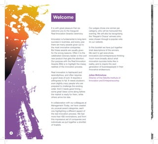 4
Welcome
It is with great pleasure that we
welcome you to the inaugural
Real Innovation Awards ceremony.
Innovation is fundamental to long-term
success in business, and every year
there are many awards given out to
the most innovative companies.
But these awards are usually given
for the wrong reasons. Often it is the
celebrated visionary leader or the cool
new product that gets the attention.
Our purpose with the Real Innovation
Awards (RIA) is to highlight the messy
realities of the innovation process.
Real innovation is haphazard and
serendipitous, and often requires
a good dose of luck. It requires a
willingness to fail. It needs stubborn,
even slightly crazy people who are
prepared to challenge the existing
order. And it needs good timing –
some great ideas come along before
the market is ready for them, while
others arrive too late.
In collaboration with our colleagues at
Management Today, we have created
six unusual award categories, each
one highlighting a different aspect of
the real innovation process. We had
more than 400 nominations, and from
this impressive set of companies and
individuals we put together a shortlist
of ﬁnalists.
Our judges chose one winner per
category, who will be honoured this
evening. We will also be recognising
the ‘People’s Choice’ winners who
were chosen through a popular vote
on our website.
In this booklet we have put together
brief descriptions of the winners.
We want to get executives,
innovators and entrepreneurs thinking
much more broadly about what
innovation success looks like in
reality, and to inspire the next
generation of businesspeople in their
innovative endeavours.
Julian Birkinshaw
Director of the Deloitte Institute of
Innovation and Entrepreneurship
 