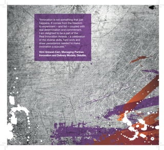5
“Innovation is not something that just
happens. It comes from the freedom
to experiment – and fail – coupled with
real determination and commitment.
I am delighted to be a part of the
Real Innovation Awards – a celebration
of the diverse skills, hard work and
sheer persistence needed to make
innovation a success.”
Vimi Grewal-Carr, Managing Partner,
Innovation and Delivery Models, Deloitte.
 