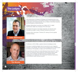 6
Julian Birkinshaw
Tim Brooks
Julian Birkinshaw is Professor of Strategy and Entrepreneurship at the
London Business School, and Academic Director of the Deloitte Institute
of Innovation and Entrepreneurship. He is a Fellow of the British Academy
and the Academy of Social Sciences.
Professor Birkinshaw’s new book out in March 2017 is called
Fast/Forward: Make Your Company Fit for the Future.
His research focuses on how large companies can become more
innovative and agile in today’s turbulent business environment.
He came 43rd in last year’s “Thinkers 50” ranking of the top global
business thinkers.
Tim Brooks is CEO of BMJ, a global medical knowledge provider.
His career in publishing began when he launched his own magazine
business in his twenties, and he has since managed famous media brands
as diverse as The Guardian, In Style, and The Architect’s Journal.
He was Executive Fellow at London Business School from 2011−2012,
and his non-executive roles include the chairmanship of NLA media
access, which manages copyright licensing on behalf of British
newspapers and magazines; the Professional Publishers Association;
and the British Library Advisory Council.
The judges
 
