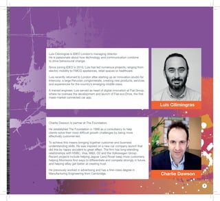 7
Luis Cilimingras
Charlie Dawson
Luis Cilimingras is IDEO London’s managing director.
He is passionate about how technology and communication combine
to drive behavioural change.
Since joining IDEO in 2010, Luis has led numerous projects, ranging from
electric mobility to FMCG appliances, retail spaces or healthcare.
Luis recently returned to London after starting up an innovation studio for
Intercorp, a large Peruvian conglomerate, creating new products, services
and experiences for the country’s emerging middle class.
A trained engineer, Luis served as head of digital innovation at Fiat Group,
where he oversaw the development and launch of Fiat eco:Drive, the ﬁrst
mass-market connected car app.
Charlie Dawson is partner at The Foundation.
He established The Foundation in 1999 as a consultancy to help
clients solve their most difﬁcult growth challenges by being more
effectively customer-led.
To achieve this means bringing together customer and business
understanding skills. He was inspired on a new car company launch that
did this by happy accident to great effect. The ﬁrm has long-standing
relationships with HSBC, Visa, M&S, O2 and the Volkswagen Group.
Recent projects include helping Jaguar Land Rover keep more customers,
helping Morrisons ﬁnd ways to differentiate and compete strongly in future,
and helping eBay get better at creating trust.
He previously worked in advertising and has a ﬁrst-class degree in
Manufacturing Engineering from Cambridge.
 