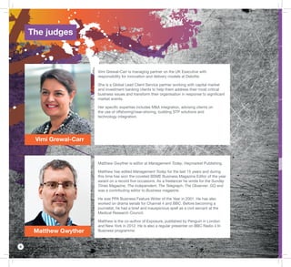 8
Vimi Grewal-Carr
Matthew Gwyther
Vimi Grewal-Carr is managing partner on the UK Executive with
responsibility for innovation and delivery models at Deloitte.
She is a Global Lead Client Service partner working with capital market
and investment banking clients to help them address their most critical
business issues and transform their organisation in response to signiﬁcant
market events.
Her speciﬁc expertise includes M&A integration, advising clients on
the use of offshoring/near-shoring, building STP solutions and
technology integration.
Matthew Gwyther is editor at Management Today, Haymarket Publishing.
Matthew has edited Management Today for the last 15 years and during
this time has won the coveted BSME Business Magazine Editor of the year
award on a record ﬁve occasions. As a freelancer he wrote for the Sunday
Times Magazine, The Independent, The Telegraph, The Observer, GQ and
was a contributing editor to Business magazine.
He was PPA Business Feature Writer of the Year in 2001. He has also
worked on drama serials for Channel 4 and BBC. Before becoming a
journalist, he had a brief and inauspicious spell as a civil servant at the
Medical Research Council.
Matthew is the co-author of Exposure, published by Penguin in London
and New York in 2012. He is also a regular presenter on BBC Radio 4 In
Business programme.
The judges
 