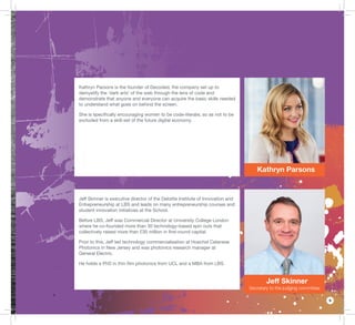 9
Kathryn Parsons
Jeff Skinner
Secretary to the judging committee
Kathryn Parsons is the founder of Decoded, the company set up to
demystify the ‘dark arts’ of the web through the lens of code and
demonstrate that anyone and everyone can acquire the basic skills needed
to understand what goes on behind the screen.
She is speciﬁcally encouraging women to be code-literate, so as not to be
excluded from a skill-set of the future digital economy.
Jeff Skinner is executive director of the Deloitte Institute of Innovation and
Entrepreneurship at LBS and leads on many entrepreneurship courses and
student innovation initiatives at the School.
Before LBS, Jeff was Commercial Director at University College London
where he co-founded more than 30 technology-based spin outs that
collectively raised more than £30 million in ﬁrst-round capital.
Prior to this, Jeff led technology commercialisation at Hoechst Celanese
Photonics in New Jersey and was photonics research manager at
General Electric.
He holds a PhD in thin ﬁlm photonics from UCL and a MBA from LBS.
 