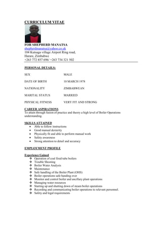 CURRICULUM VITAE
FOR SHEPHERD MANATSA
shepherdmanatsa@yahoo.co.uk
104 Kutsaga village Airport Ring road,
Harare, Zimbabwe
+263 772 857 696/ +263 734 321 502
PERSONAL DETAILS:
SEX MALE
DATE OF BIRTH 10 MARCH 1978
NATIONALITY ZIMBABWEAN
MARITAL STATUS MARRIED
PHYSICAL FITNESS VERY FIT AND STRONG
CAREER ASPIRATIONS
To attain through fusion of practice and theory a high level of Boiler Operations
understanding.
SKILLS ATTAINED
 Able to follow instructions
 Good manual dexterity
 Physically fit and able to perform manual work
 Safety awareness
 Strong attention to detail and accuracy
EMPLOYMENT PROFILE
Experience Gained
 Operation of coal fired tube boilers
 Trouble Shooting
 Boiler Water Analysis
 Maintenance
 Safe handling of the Boiler Plant (OHS)
 Boiler operations safe handing over
 Monitor and control boiler and ancillary plant operations
 Managing water resources
 Starting up and shutting down of steam boiler operations
 Recording and communicating boiler operations to relevant personnel.
 Safety and legal requirements
 
