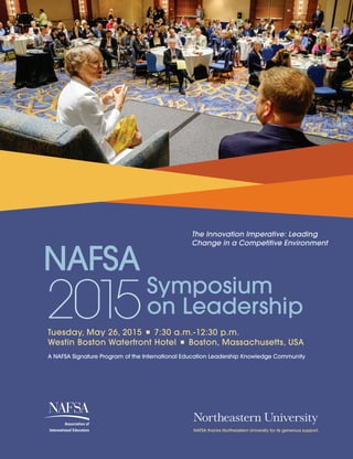 w
Symposium
on Leadership
The Innovation Imperative: Leading
Change in a Competitive Environment
Tuesday, May 26, 2015  i  7:30 a.m.-12:30 p.m.
Westin Boston Waterfront Hotel  i  Boston, Massachusetts, USA
NAFSA thanks Northeastern University for its generous support.
A NAFSA Signature Program of the International Education Leadership Knowledge Community
 