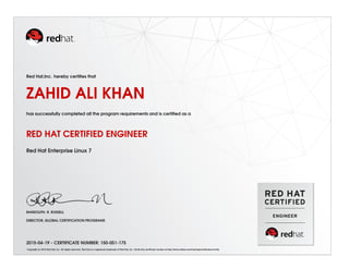 Red Hat,Inc. hereby certiﬁes that
ZAHID ALI KHAN
has successfully completed all the program requirements and is certiﬁed as a
RED HAT CERTIFIED ENGINEER
Red Hat Enterprise Linux 7
RANDOLPH. R. RUSSELL
DIRECTOR, GLOBAL CERTIFICATION PROGRAMS
2015-04-19 - CERTIFICATE NUMBER: 150-051-175
Copyright (c) 2010 Red Hat, Inc. All rights reserved. Red Hat is a registered trademark of Red Hat, Inc. Verify this certiﬁcate number at http://www.redhat.com/training/certiﬁcation/verify
 