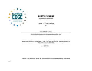 Learners Edge
is pleased to award this
Letter of Completion
for successful completion of Learners Edge workshop titled:
on:
More than just funny cat videos Use YouTube (and other video providers) in
Your Classroom (EE-402)
12/22/201
5
to:
Breakfield, Ashley
Learners Edge workshops require two hours to thoroughly complete and execute applications.
v1.0