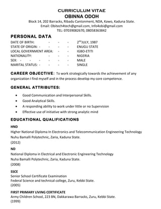 CURRICULUM VITAE 
OBINNA ODOH 
Block 14, 202 Barracks, Ribadu Cantonment, NDA, Kawo, Kaduna State. 
Email: Obitech4tech@gmail.com, Info4obi@gmail.com 
TEL: 07039082670, 08058363842 
PERSONAL DATA 
DATE OF BIRTH: - - - 2NDJULY, 1987 
STATE OF ORIGIN: - - - - ENUGU STATE 
LOCAL GOVERNMENT AREA: - - IGBO-ETITI 
NATIONALITY: - - - NIGERIA 
SEX: - - - - - - MALE 
MARITAL STATUS: - - - - SINGLE 
CAREER OBJECTIVE: To work strategically towards the achievement of any 
organization I find myself and in the process develop my core competence. 
GENERAL ATTRIBUTES: 
· Good Communication and Interpersonal Skills. 
· Good Analytical Skills. 
· A responding ability to work under little or no Supervision 
· Effective use of initiative with strong analytic mind 
EDUCATIONAL QUALIFICATIONS 
HND 
Higher National Diploma In Electronics and Telecommunication Engineering Technology 
Nuhu Bamalli Polytechnic, Zaria, Kaduna State. 
(2012) 
ND 
National Diploma in Electrical and Electronic Engineering Technology 
Nuha Bamalli Polytechnic, Zaria, Kaduna State. 
(2008) 
SSCE 
Senior School Certificate Examination 
Federal Science and technical college, Zuru, Kebbi State. 
(2005) 
FIRST PRIMARY LIVING CERTIFICATE 
Army Children School, 223 BN, Dakkarawa Barracks, Zuru, Kebbi State. 
(1999) 
 