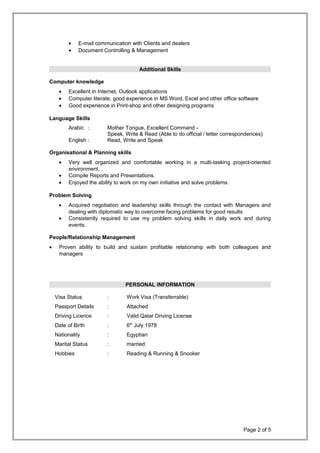 • E-mail communication with Clients and dealers
• Document Controlling & Management
Additional Skills
Computer knowledge
• Excellent in Internet, Outlook applications
• Computer literate, good experience in MS Word, Excel and other office software
• Good experience in Print-shop and other designing programs
Language Skills
Arabic : Mother Tongue, Excellent Command -
Speak, Write & Read (Able to do official / letter correspondences)
English : Read, Write and Speak
Organisational & Planning skills
• Very well organized and comfortable working in a multi-tasking project-oriented
environment.
• Compile Reports and Presentations.
• Enjoyed the ability to work on my own initiative and solve problems.
Problem Solving
• Acquired negotiation and leadership skills through the contact with Managers and
dealing with diplomatic way to overcome facing problems for good results
• Consistently required to use my problem solving skills in daily work and during
events.
People/Relationship Management
• Proven ability to build and sustain profitable relationship with both colleagues and
managers
PERSONAL INFORMATION
Visa Status : Work Visa (Transferrable)
Passport Details : Attached
Driving Licence : Valid Qatar Driving License
Date of Birth : 6th
July 1978
Nationality : Egyptian
Marital Status : married
Hobbies : Reading & Running & Snooker
Page 2 of 5
 