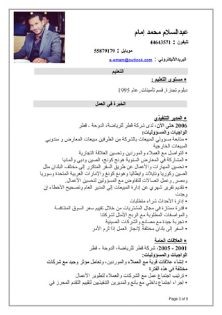 ‫عبدالسل م‬‫محمد‬‫إما م‬
‫تليفون‬:44643571
‫موبايل‬:55879179
a-emam@outlook.com : ‫البريدالليكتروني‬
‫التعليم‬
∗‫مستوى‬‫التعليم‬:
‫دبلوم‬‫تجارة‬,‫قسم‬‫عام‬ ,‫تأمينات‬1995
‫الخبرة‬‫في‬‫العمل‬
∗‫المدير‬‫التنفيذي‬
2006‫حتى‬،‫الن‬‫لدى‬‫شركة‬‫قطر‬،‫للرياضة‬‫الدوحة‬‫قطر‬ -
‫الواجبات‬:‫والمسؤوليات‬
•‫متابعة‬‫مسؤولي‬‫المبيعات‬‫بالشركة‬‫من‬‫الطرفين‬‫مبيعات‬‫المعارض‬‫و‬‫مندوبي‬
‫المبيعات‬‫الخارجية‬
•‫التواصل‬‫مع‬‫العمل ء‬‫والموردين‬‫وتحسين‬‫العلقة‬‫التجارية‬
•‫المشاركة‬‫في‬‫المعارض‬‫السنوية‬‫هونج‬،‫كونج‬‫الصين‬‫ودبي‬‫وآلمانيا‬
•‫تحسين‬‫المهارات‬‫والعمال‬‫عن‬‫طريق‬‫السفر‬‫المتكرر‬‫إلى‬‫مختلف‬‫البلدان‬‫مثل‬
‫الصين‬‫وكوريا‬‫وتايلند‬‫وايطاليا‬‫وهونغ‬‫كونغ‬‫والمارات‬‫العربية‬‫المتحدة‬‫وسوريا‬
‫وعمل‬ ,‫ومصر‬‫اتصالت‬‫للتفاوض‬‫مع‬‫المسؤولين‬‫لتحسين‬.‫العمال‬
•‫تقديم‬‫تقرير‬‫شهري‬‫عن‬‫إدارة‬‫المبيعات‬‫إلى‬‫المدير‬‫العام‬‫وتصحيح‬‫الطخطا ء‬‫إن‬
‫وجدت‬
•‫إدارة‬‫الحداث‬‫شرا ء‬‫متطلبات‬
•‫قدرة‬‫ممتازة‬‫في‬‫مجال‬‫المشتريات‬‫من‬‫طخلل‬‫تقييم‬‫سعر‬‫السوق‬‫المتنافسة‬
‫والمواصفات‬‫المطلوبة‬‫مع‬‫الربح‬‫المثل‬‫لشركتنا‬
•‫تجربة‬‫جيدة‬‫مع‬‫مصانع‬‫والشركات‬‫الصينية‬
•‫السفر‬‫إلى‬‫بلدان‬‫مختلفة‬‫لنجاز‬‫العمل‬‫إذا‬‫لزم‬‫المر‬
∗‫العلاقات‬‫العامة‬
2001-2005،‫شركة‬‫قطر‬،‫للرياضة‬‫الدوحة‬‫قطر‬ -
‫الواجبات‬:‫والمسؤوليات‬
•‫إنشا ء‬‫علقات‬‫قوية‬‫مع‬‫العمل ء‬‫و‬،‫الموردين‬‫وتعامل‬‫مؤثر‬‫وجيد‬‫مع‬‫شركات‬
‫مختلفة‬‫في‬‫هذه‬‫الفترة‬
•‫ترتيب‬‫اجتماع‬‫عمل‬‫مع‬‫الشركات‬‫والعمل ء‬‫لتطوير‬‫العمال‬
•‫إجرا ء‬‫اجتماع‬‫داطخلي‬‫مع‬‫بائع‬‫والمديرين‬‫التنفيذيين‬‫لتقييم‬‫التقدم‬‫المحرز‬‫في‬
Page 3 of 5
 