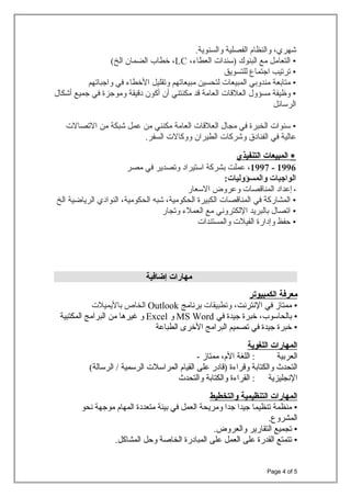 ،‫شهري‬‫والنظام‬‫الفصلية‬.‫والسنوية‬
•‫التعامل‬‫مع‬‫البنوك‬‫)سندات‬،‫العطا ء‬LC،‫طخطاب‬‫الضمان‬(‫الخ‬
•‫ترتيب‬‫اجتماع‬‫للتسويق‬
•‫متابعة‬‫مندوبي‬‫المبيعات‬‫لتحسين‬‫مبيعاتهم‬‫وتقليل‬‫الطخطا ء‬‫في‬‫واجباتهم‬
•‫وظيفة‬‫مسؤول‬‫العلقات‬‫العامة‬‫قد‬‫مكنتني‬‫أن‬‫أكون‬‫دقيقة‬‫وموجزة‬‫في‬‫جميع‬‫أشكال‬
‫الرسائل‬
•‫سنوات‬‫الخبرة‬‫في‬‫مجال‬‫العلقات‬‫العامة‬‫مكنني‬‫من‬‫عمل‬‫شبكة‬‫من‬‫التصالت‬
‫عالية‬‫في‬‫الفنادق‬‫وشركات‬‫الطيران‬‫ووكالت‬.‫السفر‬
∗‫المبيعات‬‫التنفيذي‬
1996-1997،‫عملت‬‫بشركة‬‫استيراد‬‫وتصدير‬‫في‬‫مصر‬
‫الواجبات‬:‫والمسؤوليات‬
•‫إعداد‬‫المناقصات‬‫وعروض‬‫السعار‬
•‫المشاركة‬‫في‬‫المناقصات‬‫الكبيرة‬،‫الحكومية‬‫شبه‬،‫الحكومية‬‫النوادي‬‫الرياضية‬‫الخ‬
•‫اتصال‬‫بالبريد‬‫اللكتروني‬‫مع‬‫العمل ء‬‫وتجار‬
•‫حفظ‬‫وإدارة‬‫الفيلت‬‫والمستندات‬
‫مهارات‬‫إضافية‬
‫معرفة‬‫الكمبيوتر‬
•‫ممتاز‬‫في‬‫النترنت‬،‫وتطبيقات‬‫برنامج‬Outlook‫الخاص‬‫باليميلت‬
•‫بالحاسوب‬،‫طخبرة‬‫جيدة‬‫في‬MS Word‫و‬Excel‫و‬‫غيرها‬‫من‬‫البرامج‬‫المكتبية‬
•‫طخبرة‬‫جيدة‬‫في‬‫تصميم‬‫البرامج‬‫الطخرى‬‫الطباعة‬
‫المهارات‬‫اللغوية‬
‫العربية‬‫اللغة‬ :،‫الم‬‫ممتاز‬-
‫التحدث‬‫والكتابة‬‫وقرا ءة‬‫)قادر‬‫على‬‫القيام‬‫المراسلت‬‫الرسمية‬(‫الرسالة‬ /
‫النجليزية‬‫القرا ءة‬ :‫والكتابة‬‫والتحدث‬
‫المهارات‬‫التنظيمية‬‫والتخطيط‬
•‫منظمة‬‫تنظيما‬‫جيدا‬‫جدا‬‫ومريحة‬‫العمل‬‫في‬‫بيئة‬‫متعددة‬‫المهام‬‫موجهة‬‫نحو‬
.‫المشروع‬
•‫تجميع‬‫التقارير‬.‫والعروض‬
•‫تتمتع‬‫القدرة‬‫على‬‫العمل‬‫على‬‫المبادرة‬‫الخاصة‬‫وحل‬.‫المشاكل‬
Page 4 of 5
 