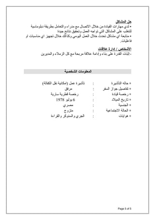 ‫حل‬‫المشاكل‬
•‫لدي‬‫مهارات‬‫القيادة‬‫من‬‫خل ل‬‫الصتصا ل‬‫مع‬‫مدراء‬‫والتعامل‬‫بطريقة‬‫دبلوماسية‬
‫للتغلب‬‫على‬‫المشاكل‬‫التي‬‫صتواجه‬‫العمل‬‫وصتحقيق‬‫نتائج‬‫جيدة‬
•‫متابعة‬‫اي‬‫مشاكل‬‫صتحدث‬‫خل ل‬‫العمل‬‫اليومي‬‫وكذالك‬‫خل ل‬‫صتجهيز‬‫اي‬‫مناسبات‬‫او‬
.‫فاعليات‬
‫الخشخاص‬‫إدارة‬ /‫علاقات‬
•‫إثبات‬‫القدرة‬‫على‬‫بناء‬‫وإدامة‬‫علةقة‬‫مربحة‬‫مع‬‫كل‬‫الزملء‬‫والمديرين‬
‫المعلومات‬‫الشخصية‬
∗‫حاله‬‫التأشيرة‬:‫صتأشيرة‬‫عمل‬‫)امكانية‬‫نقل‬(‫الكفالة‬
∗‫صتفاصيل‬‫جواز‬‫السفر‬:‫مرفق‬
∗‫رخصة‬‫ةقيادة‬:‫رخصة‬‫ةقطرية‬‫سارية‬
∗‫صتاريخ‬‫الميلد‬:6‫يوليو‬1978
∗‫الجنسية‬:‫مصري‬
∗‫الحالة‬‫الجتماعية‬:‫متزوج‬
∗‫هوايات‬:‫الجري‬‫والسنوكر‬‫والقراءة‬
Page 5 of 5
 