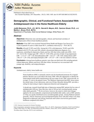 Demographic, Clinical, and Functional Factors Associated With
Antidepressant Use in the Home Healthcare Elderly
Judith Weissman, Ph.D., J.D., M.P.H., Barnett S. Meyers, M.D., Samiran Ghosh, Ph.D., and
Martha L. Bruce, Ph.D., M.P.H.
Department of Psychiatry, Weill Cornell Medical College, White Plains, NY.
Abstract
Objectives—Determine rates and demographic, clinical, and functional correlates of
antidepressants (ADs) in home healthcare patients.
Methods—Year 2007 cross-sectional National Home Health and Hospice Care Survey (N =
3,226) of patients 65 years or older (mean 80.11, confidence interval [CI] = 79.65–80.57).
Results—Overall 33.50% used ADs. Among the 6.76% with depression, 70.84% used ADs
compared with 29.15% who used ADs without a documented depression diagnosis. In a
regression, controlling for depression, blacks used less ADs than whites (odds ratio [OR] = 0.41,
CI = 0.24–0.70). Younger age (OR = 0.96, CI = 0.94–0.98), activities of daily living impairments
(OR = 1.15, CI = 1.05–1.26), benzodiazepines (OR = 2.63, CI = 1.88–3.69), antipsychotics (OR =
2.08, CI = 1.29–3.36), and nonpsychotropics (OR = 1.07, CI = 1.04–1.10) were related to AD use.
Conclusion—Among home healthcare patients, more than one-third took ADs including patients
without depression. Blacks used fewer ADs than whites. Increased use was associated with
younger age, disability, and nonpsychotropics.
Keywords
Antidepressant; elderly; home health-care
Home healthcare (HHC) is primarily interim care for homebound postacute ill or injured
patients. Because care is provided in the home, HHC offers the opportunity to identify the
unmet patient needs before transitioning to the next stage of care. HHC nurses provide, on
average, 22 visits to the patient's home. The Medicare requirement that HHC nurses assess
the mental status of new admissions, and every 60 days thereafter during HHC, provides a
setting for intervening to improve depression detection and management.
A decade ago, research found high rates of depression among HHC patients but low rates of
antidepressant (AD) use. Since that time, rates of AD use have increased greatly among
older adults generally.1,2 We do not know, however, the extent to which such changes
applied to the most medically compromised and disabled older adults, such as HHC patients,
or if they are equally distributed across sociodemographic groups. Among Medicare patients
generally, African Americans received disproportionately fewer ADs than whites even when
diagnosed as depressed, and African Americans and Latinos received less good mental
healthcare compared with whites.3–5
© 2011 American Association for Geriatric Psychiatry
Send correspondence and reprint requests to Judith Weissman, Ph.D., J.D., M.P.H., Department of Psychiatry, Weill Cornell Medical
College, White Plains, NY 10601. juw7002@med.cornell.edu or Martha L. Bruce, Ph.D., M.P.H. judithweissman@yahoo.com.
The authors thank Yuhua Bao, Ph.D. for her contributions.
NIH Public Access
Author Manuscript
Am J Geriatr Psychiatry. Author manuscript; available in PMC 2013 June 17.
Published in final edited form as:
Am J Geriatr Psychiatry. 2011 December ; 19(12): 1042–1045. doi:10.1097/JGP.0b013e318235b743.
NIH-PAAuthorManuscriptNIH-PAAuthorManuscriptNIH-PAAuthorManuscript
 