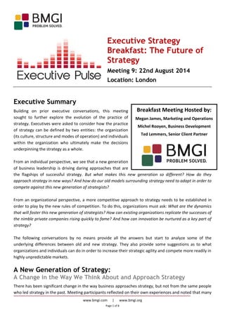 www.bmgi.com | www.bmgi.org
Page 1 of 8
Breakfast Meeting Hosted by:
Megan James, Marketing and Operations
Michel Rooyen, Business Development
Ted Lemmers, Senior Client Partner
Executive Strategy
Breakfast: The Future of
Strategy
Meeting 9: 22nd August 2014
Location: London
Executive Summary
Building on prior executive conversations, this meeting
sought to further explore the evolution of the practice of
strategy. Executives were asked to consider how the practice
of strategy can be defined by two entities: the organization
(its culture, structure and modes of operation) and individuals
within the organization who ultimately make the decisions
underpinning the strategy as a whole.
From an individual perspective, we see that a new generation
of business leadership is driving daring approaches that are
the flagships of successful strategy. But what makes this new generation so different? How do they
approach strategy in new ways? And how do our old models surrounding strategy need to adapt in order to
compete against this new generation of strategists?
From an organizational perspective, a more competitive approach to strategy needs to be established in
order to play by the new rules of competition. To do this, organizations must ask: What are the dynamics
that will foster this new generation of strategists? How can existing organizations replicate the successes of
the nimble private companies rising quickly to fame? And how can innovation be nurtured as a key part of
strategy?
The following conversations by no means provide all the answers but start to analyze some of the
underlying differences between old and new strategy. They also provide some suggestions as to what
organizations and individuals can do in order to increase their strategic agility and compete more readily in
highly unpredictable markets.
A New Generation of Strategy:
A Change in the Way We Think About and Approach Strategy
There has been significant change in the way business approaches strategy, but not from the same people
who led strategy in the past. Meeting participants reflected on their own experiences and noted that many
 