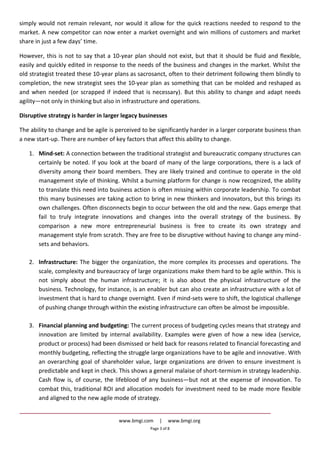 www.bmgi.com | www.bmgi.org
Page 3 of 8
simply would not remain relevant, nor would it allow for the quick reactions needed to respond to the
market. A new competitor can now enter a market overnight and win millions of customers and market
share in just a few days’ time.
However, this is not to say that a 10-year plan should not exist, but that it should be fluid and flexible,
easily and quickly edited in response to the needs of the business and changes in the market. Whilst the
old strategist treated these 10-year plans as sacrosanct, often to their detriment following them blindly to
completion, the new strategist sees the 10-year plan as something that can be molded and reshaped as
and when needed (or scrapped if indeed that is necessary). But this ability to change and adapt needs
agility—not only in thinking but also in infrastructure and operations.
Disruptive strategy is harder in larger legacy businesses
The ability to change and be agile is perceived to be significantly harder in a larger corporate business than
a new start-up. There are number of key factors that affect this ability to change.
1. Mind-set: A connection between the traditional strategist and bureaucratic company structures can
certainly be noted. If you look at the board of many of the large corporations, there is a lack of
diversity among their board members. They are likely trained and continue to operate in the old
management style of thinking. Whilst a burning platform for change is now recognized, the ability
to translate this need into business action is often missing within corporate leadership. To combat
this many businesses are taking action to bring in new thinkers and innovators, but this brings its
own challenges. Often disconnects begin to occur between the old and the new. Gaps emerge that
fail to truly integrate innovations and changes into the overall strategy of the business. By
comparison a new more entrepreneurial business is free to create its own strategy and
management style from scratch. They are free to be disruptive without having to change any mind-
sets and behaviors.
2. Infrastructure: The bigger the organization, the more complex its processes and operations. The
scale, complexity and bureaucracy of large organizations make them hard to be agile within. This is
not simply about the human infrastructure; it is also about the physical infrastructure of the
business. Technology, for instance, is an enabler but can also create an infrastructure with a lot of
investment that is hard to change overnight. Even if mind-sets were to shift, the logistical challenge
of pushing change through within the existing infrastructure can often be almost be impossible.
3. Financial planning and budgeting: The current process of budgeting cycles means that strategy and
innovation are limited by internal availability. Examples were given of how a new idea (service,
product or process) had been dismissed or held back for reasons related to financial forecasting and
monthly budgeting, reflecting the struggle large organizations have to be agile and innovative. With
an overarching goal of shareholder value, large organizations are driven to ensure investment is
predictable and kept in check. This shows a general malaise of short-termism in strategy leadership.
Cash flow is, of course, the lifeblood of any business—but not at the expense of innovation. To
combat this, traditional ROI and allocation models for investment need to be made more flexible
and aligned to the new agile mode of strategy.
 
