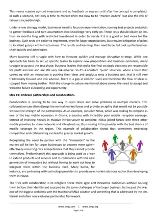 www.bmgi.com | www.bmgi.org
Page 5 of 8
This means massive upfront investment and no feedback on success until after the concept is completed.
In such a scenario, not only is time to market often too slow to be “market leaders” but also the risk of
failure is incredibly high.
Under a new strategy model, businesses need to focus on experimentation, running test projects and pilots
to garner feedback and turn assumptions into knowledge very early on. These tests should ideally be less
than six months long with restricted investment in order to decide if it is a good or bad move for the
business. Such tests are easier to implement, even for larger organisations, but require delegation of pilots
to localised groups within the business. The results and learnings then need to be fed back up the business
chain quickly and acted upon.
Many business still struggle with how to innovate quickly and manage disruptive strategy. While one
approach has been to set up specific teams to explore new propositions and business extenders, many
struggle to go past the test phase. Business leaders that make the final strategic decisions are responsible
for profit and loss and are still very risk-adverse. So it’s a constant “push” situation, where a team that
comes up with an innovation is pushing their ideas and products onto a business unit that is still very
traditionally focused and risk adverse. There is a gap in comfort level and therefore the flow of ideas is
stopped from moving further. With the change in culture mentioned above comes the need to accept and
welcome failure as learning and opportunity.
Idea #3: Embrace partnerships and collaborations
Collaboration is proving to be one way to open doors and solve problems in multiple markets. This
collaboration can often disrupt the normal market forces and provide an agility that would not be possible
without the strength of the partnerships. As an example, consider Nokia, which was looking to compete as
one of the key mobile operators in Ghana, a country with incredibly poor mobile reception coverage.
Instead of investing heavily in massive infrastructure to compete, Nokia joined forces with three other
mobile providers to share networks and infrastructure, thus making it the provider with the best chance of
mobile coverage in the region. This example of collaboration shows that sometimes embracing
competition and collaborating can lead to greater market growth.
Recognising the need to partner with the “innovators” in the
market will be key for larger businesses to become more agile—
effectively insourcing core competencies that they cannot provide
themselves. Predominantly this approach is being used as a way
to extend products and services and to collaborate with this new
generation of innovators but without having to work out how to
integrate them within the business itself. Many banks, for
instance, are partnering with technology providers to provide new market solutions rather than developing
them in-house.
The trick with collaboration is to integrate these more agile and innovative businesses without causing
them to lose their identity and succumb to the same challenges of the larger business. In the past this was
one of the biggest problems with the traditional M&A solution and something that is addressed by the less
formal and often non-exclusive partnership framework.
 