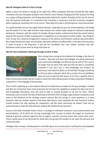 www.bmgi.com | www.bmgi.org
Page 6 of 8
Idea #4: Recognize when it is time to let go
Agility is about the ability to change at the right time. Often companies that have started life with highly
innovative and even disruptive products have failed to move forward, hanging onto their product too long
as a unique selling proposition and finding themselves behind the market. Examples of this can be seen all
over the business landscape. It is important that innovation is continuous and that businesses recognise
when a particular innovation has run its course. These days this cycle is shortening even more dramatically.
As a good example one can once again look to Amazon. Originally set up as an online bookstore, the model
was disruptive in its own right and fast made Amazon the market leader ahead of traditional shop-based
bookstores. However, with the advent of e-books, Amazon leaders realised early that they would need to
expand their business model, investing early in capabilities as a more general online reseller. Two things to
note: Firstly, this investment happened in advance of the decline and therefore could be executed before
the market forced their hand, and secondly, they were willing to sacrifice profits in one part of the business
in order to grow in the long-term. If you do not cannibalize your own market, someone else will.
Businesses need to learn when to let go and move on.
Idea #5: Gain competitive advantage through curation of data
One concept also coming to the forefront of strategy is the idea of
“curation.” Big data and other technologies are giving businesses
more and more knowledge, but what do you do with it? The issue is
no longer that we don't have data but that the data is completely
irrelevant if you can’t turn it into knowledge and wisdom. So
businesses now need the ability to sift and filter through everything
to find out what is relevant. Much like a curator of an art exhibition
who we trust to pick the best pieces of art from a specific time or
artist, the business curator will be trusted to select the most relevant pieces of data and present findings in
a way that is in the language of the business.
This in itself is opening up a new industry that will no doubt have an impact on the way strategy is created
and dots are connected. Since many businesses do not have the capability to analysis this data and turn it
into knowledge themselves, they will start to look to trusted providers to do this for them. Where
businesses once turned to the likes of McKinsey to tell them their strategy, large analytics companies could
come to the forefront of the strategy creation process. But this brings as many questions as it does
solutions. How can another business truly know what data is most important for your business? If these
trusted curators are also working for competitors, will the same conclusions be drawn? How can an
external business make the right decisions without the context of your business?
Access to this data inevitably means a focus in strategy on individual customers, mass customizations and
personalization, all of which are turning increasingly from concept to reality. No longer are businesses
looking at general customer segments but at singular customer journeys across their entire value chain.
There is great value to be harnessed for those who can go past the analysis to act upon this personal and
customized data.
Intelligent data mining is already present in the B2C space, but at some point it will become commonplace
 